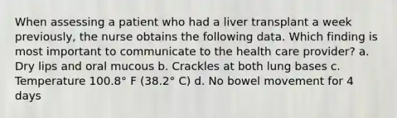 When assessing a patient who had a liver transplant a week previously, the nurse obtains the following data. Which finding is most important to communicate to the health care provider? a. Dry lips and oral mucous b. Crackles at both lung bases c. Temperature 100.8° F (38.2° C) d. No bowel movement for 4 days