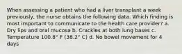 When assessing a patient who had a liver transplant a week previously, the nurse obtains the following data. Which finding is most important to communicate to the health care provider? a. Dry lips and oral mucosa b. Crackles at both lung bases c. Temperature 100.8° F (38.2° C) d. No bowel movement for 4 days