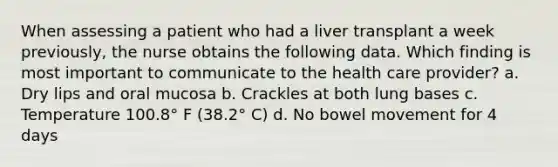 When assessing a patient who had a liver transplant a week previously, the nurse obtains the following data. Which finding is most important to communicate to the health care provider? a. Dry lips and oral mucosa b. Crackles at both lung bases c. Temperature 100.8° F (38.2° C) d. No bowel movement for 4 days