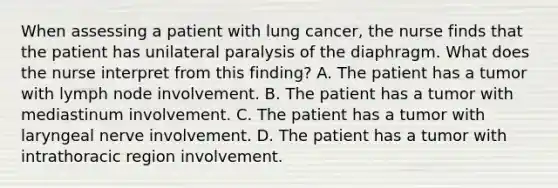 When assessing a patient with lung cancer, the nurse finds that the patient has unilateral paralysis of the diaphragm. What does the nurse interpret from this finding? A. The patient has a tumor with lymph node involvement. B. The patient has a tumor with mediastinum involvement. C. The patient has a tumor with laryngeal nerve involvement. D. The patient has a tumor with intrathoracic region involvement.