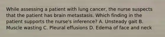 While assessing a patient with lung cancer, the nurse suspects that the patient has brain metastasis. Which finding in the patient supports the nurse's inference? A. Unsteady gait B. Muscle wasting C. Pleural effusions D. Edema of face and neck