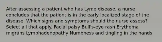 After assessing a patient who has Lyme disease, a nurse concludes that the patient is in the early localized stage of the disease. Which signs and symptoms should the nurse assess? Select all that apply. Facial palsy Bull's-eye rash Erythema migrans Lymphadenopathy Numbness and tingling in the hands