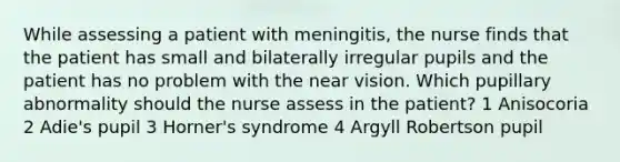 While assessing a patient with meningitis, the nurse finds that the patient has small and bilaterally irregular pupils and the patient has no problem with the near vision. Which pupillary abnormality should the nurse assess in the patient? 1 Anisocoria 2 Adie's pupil 3 Horner's syndrome 4 Argyll Robertson pupil