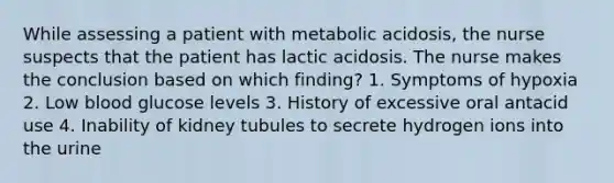 While assessing a patient with metabolic acidosis, the nurse suspects that the patient has lactic acidosis. The nurse makes the conclusion based on which finding? 1. Symptoms of hypoxia 2. Low blood glucose levels 3. History of excessive oral antacid use 4. Inability of kidney tubules to secrete hydrogen ions into the urine