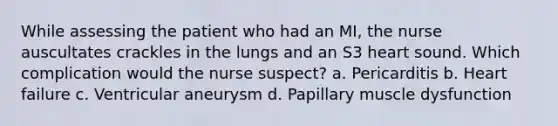 While assessing the patient who had an MI, the nurse auscultates crackles in the lungs and an S3 heart sound. Which complication would the nurse suspect? a. Pericarditis b. Heart failure c. Ventricular aneurysm d. Papillary muscle dysfunction