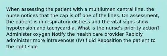 When assessing the patient with a multilumen central line, the nurse notices that the cap is off one of the lines. On assessment, the patient is in respiratory distress and the vital signs show hypotension and tachycardia. What is the nurse's priority action? Administer oxygen Notify the health care provider Rapidly administer more intravenous (IV) fluid Reposition the patient to the right side