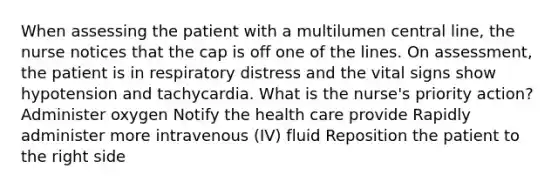 When assessing the patient with a multilumen central line, the nurse notices that the cap is off one of the lines. On assessment, the patient is in respiratory distress and the vital signs show hypotension and tachycardia. What is the nurse's priority action? Administer oxygen Notify the health care provide Rapidly administer more intravenous (IV) fluid Reposition the patient to the right side