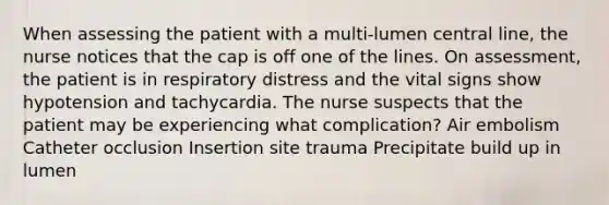 When assessing the patient with a multi-lumen central line, the nurse notices that the cap is off one of the lines. On assessment, the patient is in respiratory distress and the vital signs show hypotension and tachycardia. The nurse suspects that the patient may be experiencing what complication? Air embolism Catheter occlusion Insertion site trauma Precipitate build up in lumen