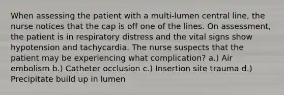 When assessing the patient with a multi-lumen central line, the nurse notices that the cap is off one of the lines. On assessment, the patient is in respiratory distress and the vital signs show hypotension and tachycardia. The nurse suspects that the patient may be experiencing what complication? a.) Air embolism b.) Catheter occlusion c.) Insertion site trauma d.) Precipitate build up in lumen