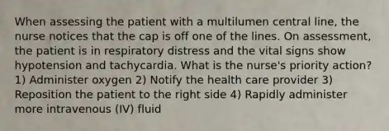 When assessing the patient with a multilumen central line, the nurse notices that the cap is off one of the lines. On assessment, the patient is in respiratory distress and the vital signs show hypotension and tachycardia. What is the nurse's priority action? 1) Administer oxygen 2) Notify the health care provider 3) Reposition the patient to the right side 4) Rapidly administer more intravenous (IV) fluid