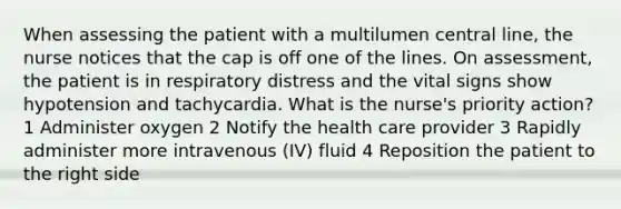 When assessing the patient with a multilumen central line, the nurse notices that the cap is off one of the lines. On assessment, the patient is in respiratory distress and the vital signs show hypotension and tachycardia. What is the nurse's priority action? 1 Administer oxygen 2 Notify the health care provider 3 Rapidly administer more intravenous (IV) fluid 4 Reposition the patient to the right side