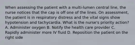 When assessing the patient with a multi-lumen central line, the nurse notices that the cap is off one of the lines. On assessment, the patient is in respiratory distress and the vital signs show hypotension and tachycardia. What is the nurse's priority action? A. Administer oxygen B. Notify the health care provider C. Rapidly administer more IV fluid D. Reposition the patient on the right side