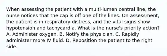 When assessing the patient with a multi-lumen central line, the nurse notices that the cap is off one of the lines. On assessment, the patient is in respiratory distress, and the vital signs show hypotension and tachycardia. What is the nurse's priority action? A. Administer oxygen. B. Notify the physician. C. Rapidly administer more IV fluid. D. Reposition the patient to the right side.