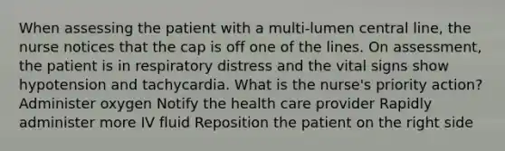 When assessing the patient with a multi-lumen central line, the nurse notices that the cap is off one of the lines. On assessment, the patient is in respiratory distress and the vital signs show hypotension and tachycardia. What is the nurse's priority action? Administer oxygen Notify the health care provider Rapidly administer more IV fluid Reposition the patient on the right side