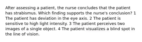 After assessing a patient, the nurse concludes that the patient has strabismus. Which finding supports the nurse's conclusion? 1 The patient has deviation in the eye axis. 2 The patient is sensitive to high light intensity. 3 The patient perceives two images of a single object. 4 The patient visualizes a blind spot in the line of vision.