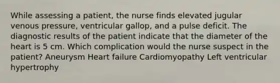 While assessing a patient, the nurse finds elevated jugular venous pressure, ventricular gallop, and a pulse deficit. The diagnostic results of the patient indicate that the diameter of <a href='https://www.questionai.com/knowledge/kya8ocqc6o-the-heart' class='anchor-knowledge'>the heart</a> is 5 cm. Which complication would the nurse suspect in the patient? Aneurysm Heart failure Cardiomyopathy Left ventricular hypertrophy