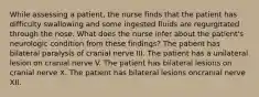 While assessing a patient, the nurse finds that the patient has difficulty swallowing and some ingested fluids are regurgitated through the nose. What does the nurse infer about the patient's neurologic condition from these findings? The patient has bilateral paralysis of cranial nerve III. The patient has a unilateral lesion on cranial nerve V. The patient has bilateral lesions on cranial nerve X. The patient has bilateral lesions oncranial nerve XII.