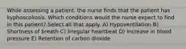 While assessing a patient, the nurse finds that the patient has kyphoscoliosis. Which conditions would the nurse expect to find in this patient? Select all that apply. A) Hypoventilation B) Shortness of breath C) Irregular heartbeat D) Increase in blood pressure E) Retention of carbon dioxide