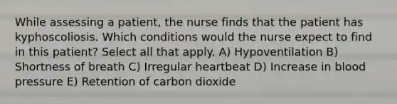 While assessing a patient, the nurse finds that the patient has kyphoscoliosis. Which conditions would the nurse expect to find in this patient? Select all that apply. A) Hypoventilation B) Shortness of breath C) Irregular heartbeat D) Increase in blood pressure E) Retention of carbon dioxide