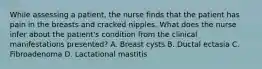 While assessing a patient, the nurse finds that the patient has pain in the breasts and cracked nipples. What does the nurse infer about the patient's condition from the clinical manifestations presented? A. Breast cysts B. Ductal ectasia C. Fibroadenoma D. Lactational mastitis