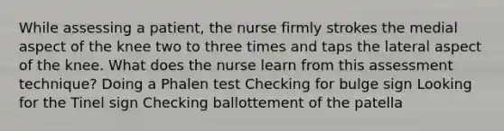 While assessing a patient, the nurse firmly strokes the medial aspect of the knee two to three times and taps the lateral aspect of the knee. What does the nurse learn from this assessment technique? Doing a Phalen test Checking for bulge sign Looking for the Tinel sign Checking ballottement of the patella