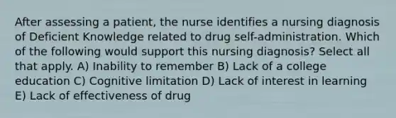 After assessing a patient, the nurse identifies a nursing diagnosis of Deficient Knowledge related to drug self-administration. Which of the following would support this nursing diagnosis? Select all that apply. A) Inability to remember B) Lack of a college education C) Cognitive limitation D) Lack of interest in learning E) Lack of effectiveness of drug