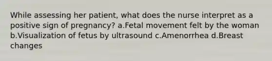 While assessing her patient, what does the nurse interpret as a positive sign of pregnancy? a.Fetal movement felt by the woman b.Visualization of fetus by ultrasound c.Amenorrhea d.Breast changes