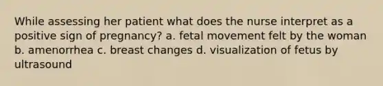 While assessing her patient what does the nurse interpret as a positive sign of pregnancy? a. fetal movement felt by the woman b. amenorrhea c. breast changes d. visualization of fetus by ultrasound