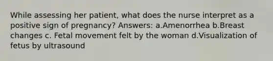 While assessing her patient, what does the nurse interpret as a positive sign of pregnancy? Answers: a.Amenorrhea b.Breast changes c. Fetal movement felt by the woman d.Visualization of fetus by ultrasound