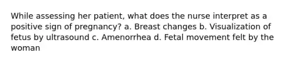 While assessing her patient, what does the nurse interpret as a positive sign of pregnancy? a. Breast changes b. Visualization of fetus by ultrasound c. Amenorrhea d. Fetal movement felt by the woman