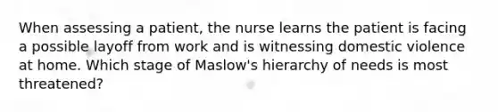 When assessing a patient, the nurse learns the patient is facing a possible layoff from work and is witnessing domestic violence at home. Which stage of Maslow's hierarchy of needs is most threatened?