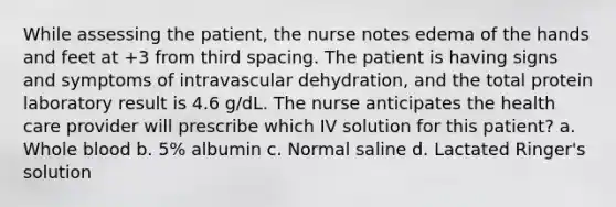 While assessing the patient, the nurse notes edema of the hands and feet at +3 from third spacing. The patient is having signs and symptoms of intravascular dehydration, and the total protein laboratory result is 4.6 g/dL. The nurse anticipates the health care provider will prescribe which IV solution for this patient? a. Whole blood b. 5% albumin c. Normal saline d. Lactated Ringer's solution