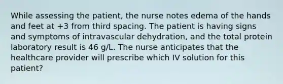 While assessing the patient, the nurse notes edema of the hands and feet at +3 from third spacing. The patient is having signs and symptoms of intravascular dehydration, and the total protein laboratory result is 46 g/L. The nurse anticipates that the healthcare provider will prescribe which IV solution for this patient?