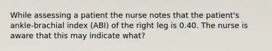 While assessing a patient the nurse notes that the patient's ankle-brachial index (ABI) of the right leg is 0.40. The nurse is aware that this may indicate what?