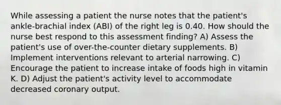 While assessing a patient the nurse notes that the patient's ankle-brachial index (ABI) of the right leg is 0.40. How should the nurse best respond to this assessment finding? A) Assess the patient's use of over-the-counter dietary supplements. B) Implement interventions relevant to arterial narrowing. C) Encourage the patient to increase intake of foods high in vitamin K. D) Adjust the patient's activity level to accommodate decreased coronary output.