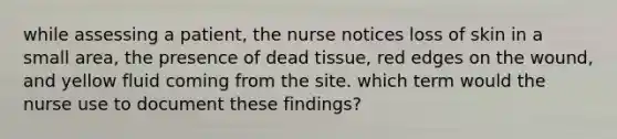 while assessing a patient, the nurse notices loss of skin in a small area, the presence of dead tissue, red edges on the wound, and yellow fluid coming from the site. which term would the nurse use to document these findings?