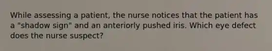 While assessing a patient, the nurse notices that the patient has a "shadow sign" and an anteriorly pushed iris. Which eye defect does the nurse suspect?