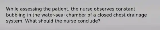 While assessing the patient, the nurse observes constant bubbling in the water-seal chamber of a closed chest drainage system. What should the nurse conclude?