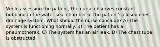 While assessing the patient, the nurse observes constant bubbling in the water-seal chamber of the patient's closed chest-drainage system. What should the nurse conclude? A) The system is functioning normally. B) The patient has a pneumothorax. C) The system has an air leak. D) The chest tube is obstructed.