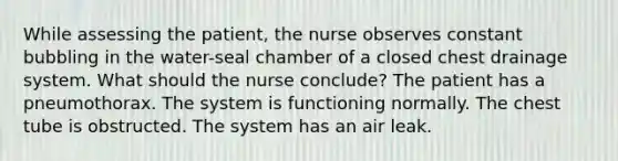 While assessing the patient, the nurse observes constant bubbling in the water-seal chamber of a closed chest drainage system. What should the nurse conclude? The patient has a pneumothorax. The system is functioning normally. The chest tube is obstructed. The system has an air leak.