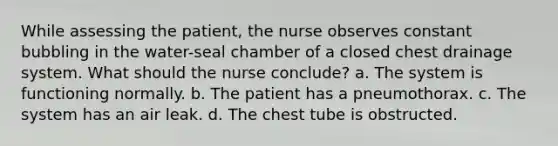 While assessing the patient, the nurse observes constant bubbling in the water-seal chamber of a closed chest drainage system. What should the nurse conclude? a. The system is functioning normally. b. The patient has a pneumothorax. c. The system has an air leak. d. The chest tube is obstructed.