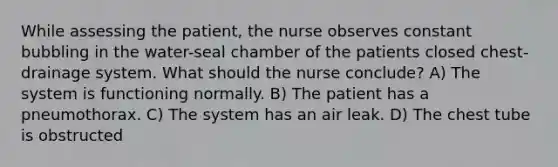 While assessing the patient, the nurse observes constant bubbling in the water-seal chamber of the patients closed chest-drainage system. What should the nurse conclude? A) The system is functioning normally. B) The patient has a pneumothorax. C) The system has an air leak. D) The chest tube is obstructed