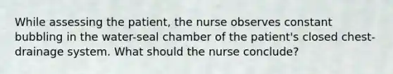 While assessing the patient, the nurse observes constant bubbling in the water-seal chamber of the patient's closed chest-drainage system. What should the nurse conclude?