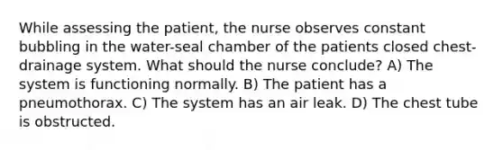 While assessing the patient, the nurse observes constant bubbling in the water-seal chamber of the patients closed chest-drainage system. What should the nurse conclude? A) The system is functioning normally. B) The patient has a pneumothorax. C) The system has an air leak. D) The chest tube is obstructed.