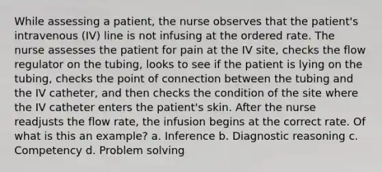 While assessing a patient, the nurse observes that the patient's intravenous (IV) line is not infusing at the ordered rate. The nurse assesses the patient for pain at the IV site, checks the flow regulator on the tubing, looks to see if the patient is lying on the tubing, checks the point of connection between the tubing and the IV catheter, and then checks the condition of the site where the IV catheter enters the patient's skin. After the nurse readjusts the flow rate, the infusion begins at the correct rate. Of what is this an example? a. Inference b. Diagnostic reasoning c. Competency d. Problem solving