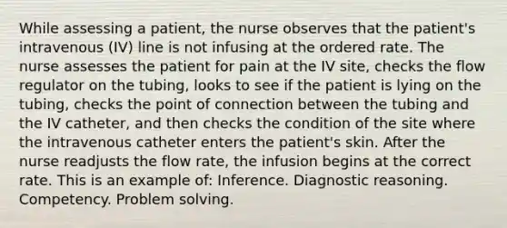 While assessing a patient, the nurse observes that the patient's intravenous (IV) line is not infusing at the ordered rate. The nurse assesses the patient for pain at the IV site, checks the flow regulator on the tubing, looks to see if the patient is lying on the tubing, checks the point of connection between the tubing and the IV catheter, and then checks the condition of the site where the intravenous catheter enters the patient's skin. After the nurse readjusts the flow rate, the infusion begins at the correct rate. This is an example of: Inference. Diagnostic reasoning. Competency. Problem solving.