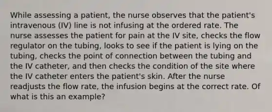 While assessing a patient, the nurse observes that the patient's intravenous (IV) line is not infusing at the ordered rate. The nurse assesses the patient for pain at the IV site, checks the flow regulator on the tubing, looks to see if the patient is lying on the tubing, checks the point of connection between the tubing and the IV catheter, and then checks the condition of the site where the IV catheter enters the patient's skin. After the nurse readjusts the flow rate, the infusion begins at the correct rate. Of what is this an example?