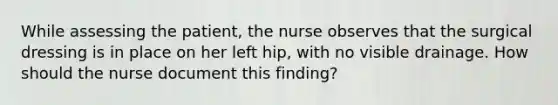 While assessing the patient, the nurse observes that the surgical dressing is in place on her left hip, with no visible drainage. How should the nurse document this finding?