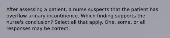 After assessing a patient, a nurse suspects that the patient has overflow urinary incontinence. Which finding supports the nurse's conclusion? Select all that apply. One, some, or all responses may be correct.