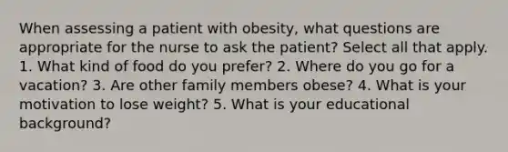 When assessing a patient with obesity, what questions are appropriate for the nurse to ask the patient? Select all that apply. 1. What kind of food do you prefer? 2. Where do you go for a vacation? 3. Are other family members obese? 4. What is your motivation to lose weight? 5. What is your educational background?